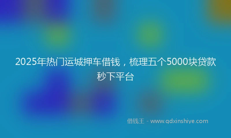 2025年热门运城押车借钱，梳理五个5000块贷款秒下平台