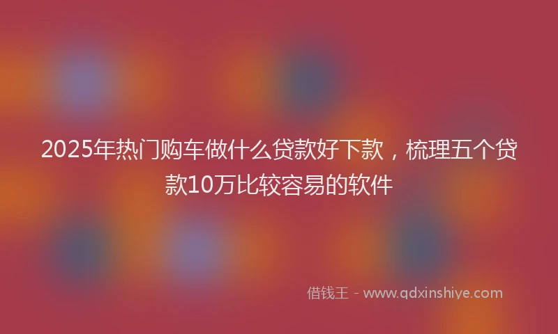 2025年热门购车做什么贷款好下款，梳理五个贷款10万比较容易的软件