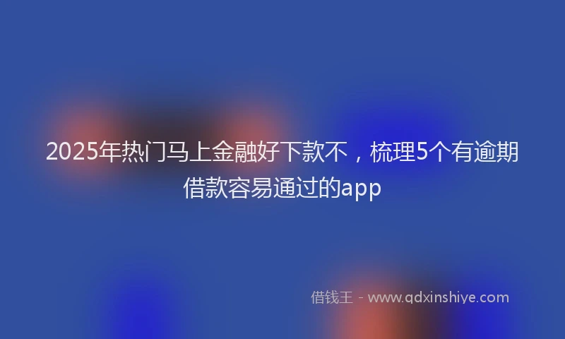 2025年热门马上金融好下款不，梳理5个有逾期借款容易通过的app