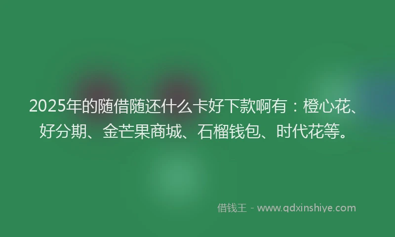 2025年的随借随还什么卡好下款啊有：橙心花、好分期、金芒果商城、石榴钱包、时代花等。