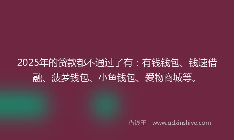 2025年的贷款都不通过了有：有钱钱包、钱速借融、菠萝钱包、小鱼钱包、爱物商城等。