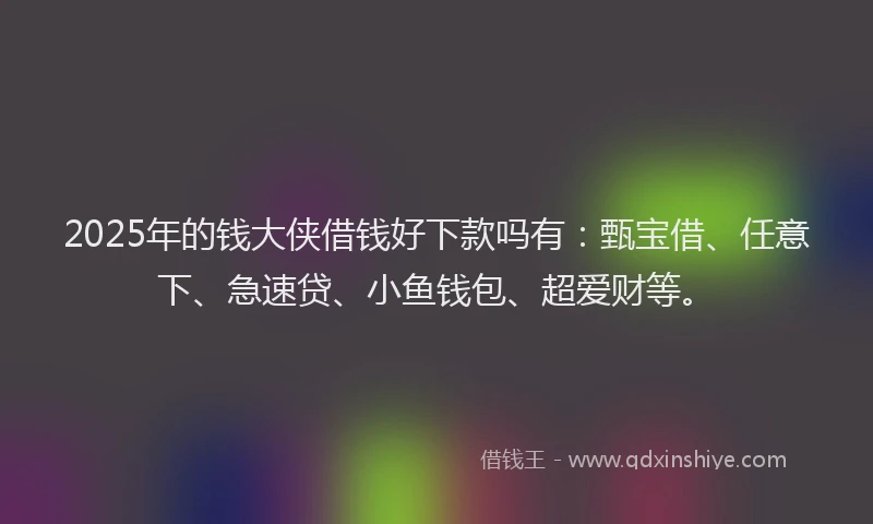 2025年的钱大侠借钱好下款吗有：甄宝借、任意下、急速贷、小鱼钱包、超爱财等。