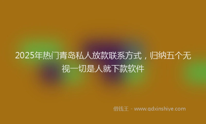 2025年热门青岛私人放款联系方式，归纳五个无视一切是人就下款软件