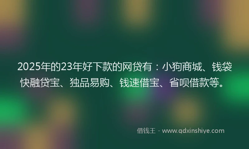 2025年的23年好下款的网贷有：小狗商城、钱袋快融贷宝、独品易购、钱速借宝、省呗借款等。