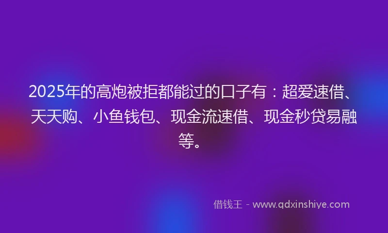 2025年的高炮被拒都能过的口子有：超爱速借、天天购、小鱼钱包、现金流速借、现金秒贷易融等。