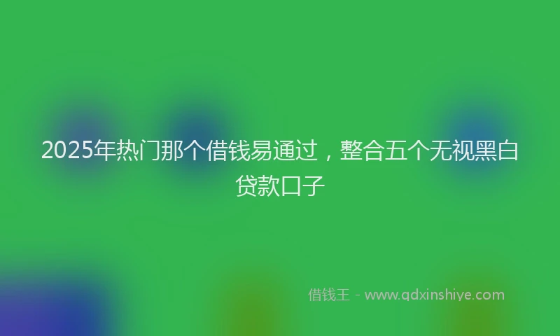 2025年热门那个借钱易通过，整合五个无视黑白贷款口子
