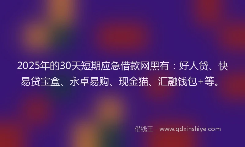 2025年的30天短期应急借款网黑有：好人贷、快易贷宝盒、永卓易购、现金猫、汇融钱包+等。