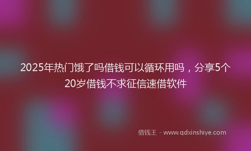 2025年热门饿了吗借钱可以循环用吗，分享5个20岁借钱不求征信速借软件