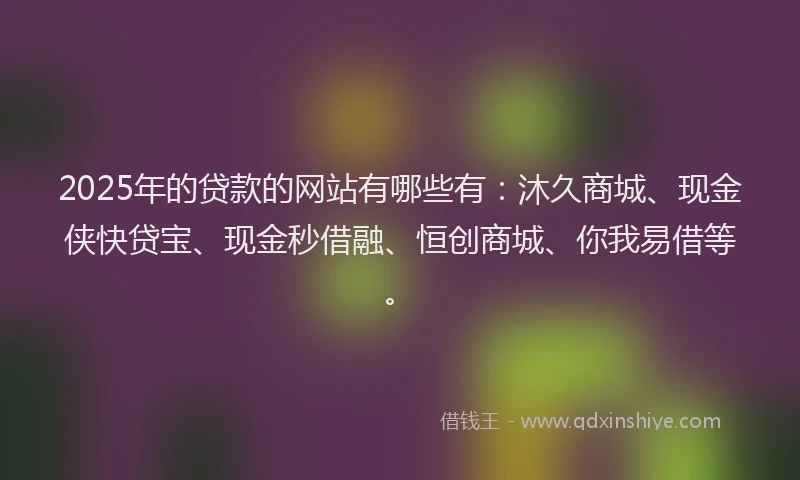 2025年的贷款的网站有哪些有：沐久商城、现金侠快贷宝、现金秒借融、恒创商城、你我易借等。