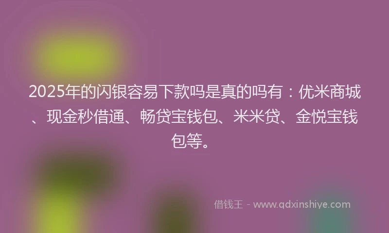 2025年的闪银容易下款吗是真的吗有：优米商城、现金秒借通、畅贷宝钱包、米米贷、金悦宝钱包等。