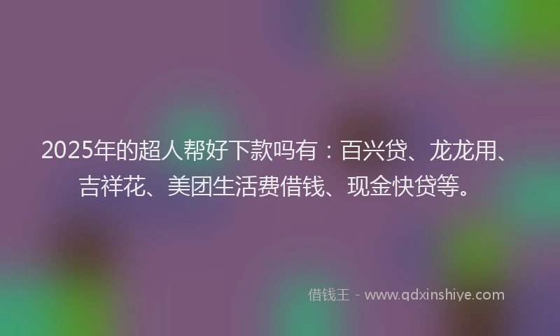 2025年的超人帮好下款吗有：百兴贷、龙龙用、吉祥花、美团生活费借钱、现金快贷等。