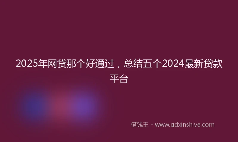 2025年网贷那个好通过，总结五个2024最新贷款平台