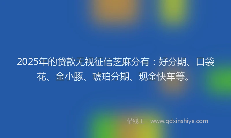 2025年的贷款无视征信芝麻分有：好分期、口袋花、金小豚、琥珀分期、现金快车等。