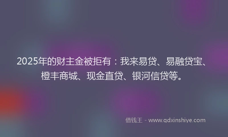 2025年的财主金被拒有：我来易贷、易融贷宝、橙丰商城、现金直贷、银河信贷等。