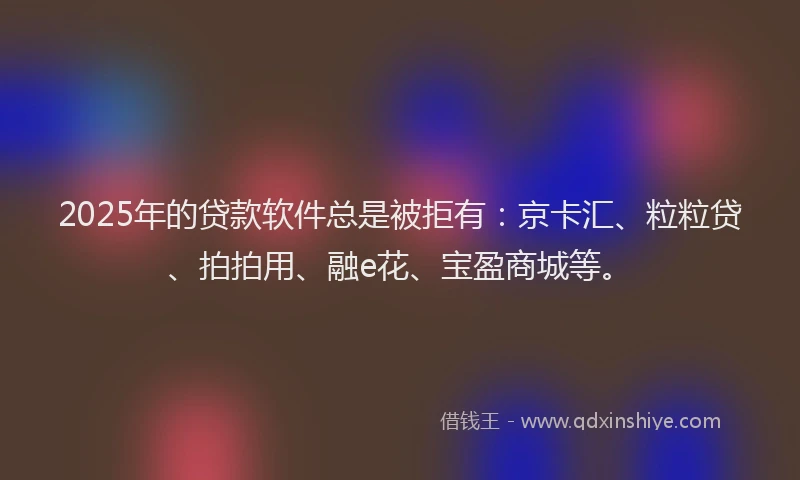 2025年的贷款软件总是被拒有：京卡汇、粒粒贷、拍拍用、融e花、宝盈商城等。