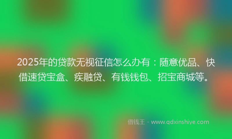 2025年的贷款无视征信怎么办有：随意优品、快借速贷宝盒、疾融贷、有钱钱包、招宝商城等。
