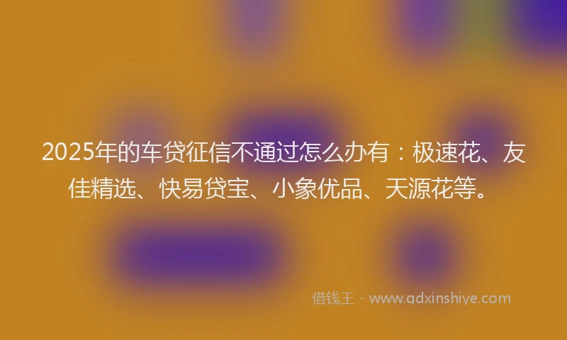 2025年的车贷征信不通过怎么办有：极速花、友佳精选、快易贷宝、小象优品、天源花等。