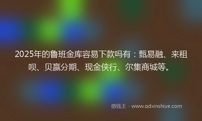 2025年的鲁班金库容易下款吗有：甄易融、来租呗、贝赢分期、现金侠行、尔集商城等。