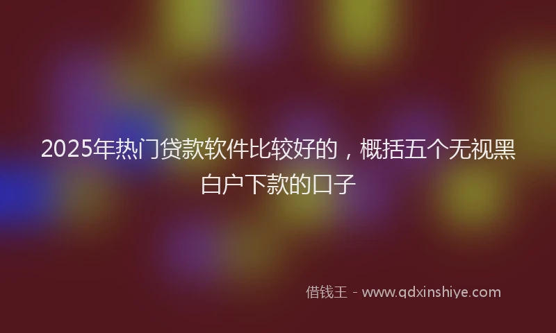 2025年热门贷款软件比较好的，概括五个无视黑白户下款的口子
