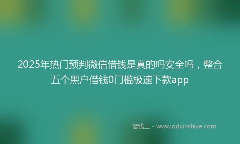 2025年热门预判微信借钱是真的吗安全吗，整合五个黑户借钱0门槛极速下款app