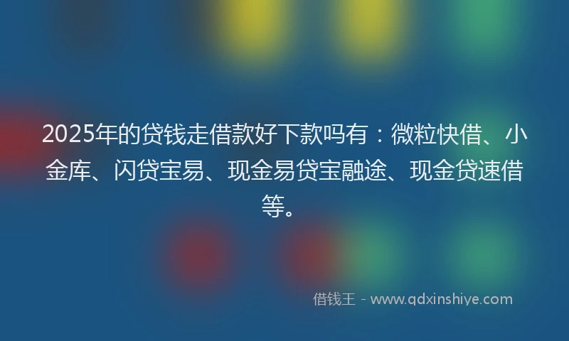 2025年的贷钱走借款好下款吗有：微粒快借、小金库、闪贷宝易、现金易贷宝融途、现金贷速借等。