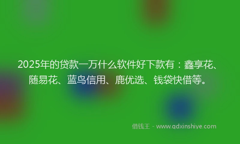 2025年的贷款一万什么软件好下款有：鑫享花、随易花、蓝鸟信用、鹿优选、钱袋快借等。