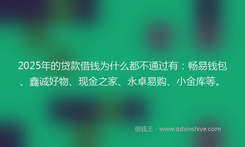 2025年的贷款借钱为什么都不通过有：畅易钱包、鑫诚好物、现金之家、永卓易购、小金库等。