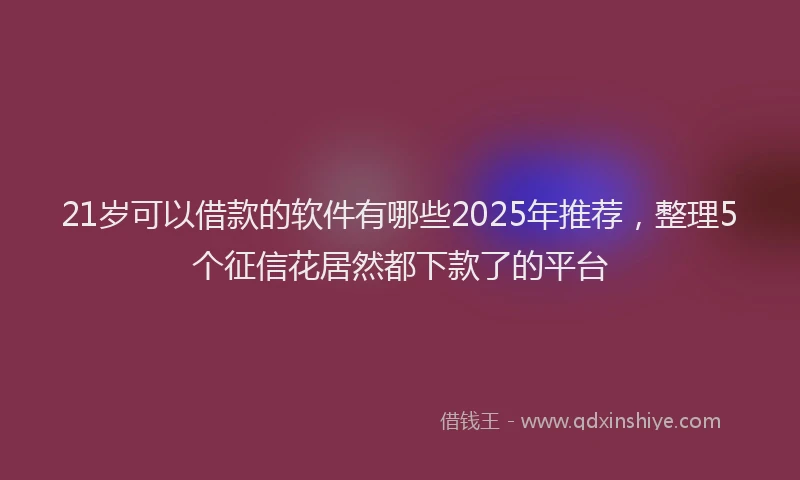 21岁可以借款的软件有哪些2025年推荐，整理5个征信花居然都下款了的平台