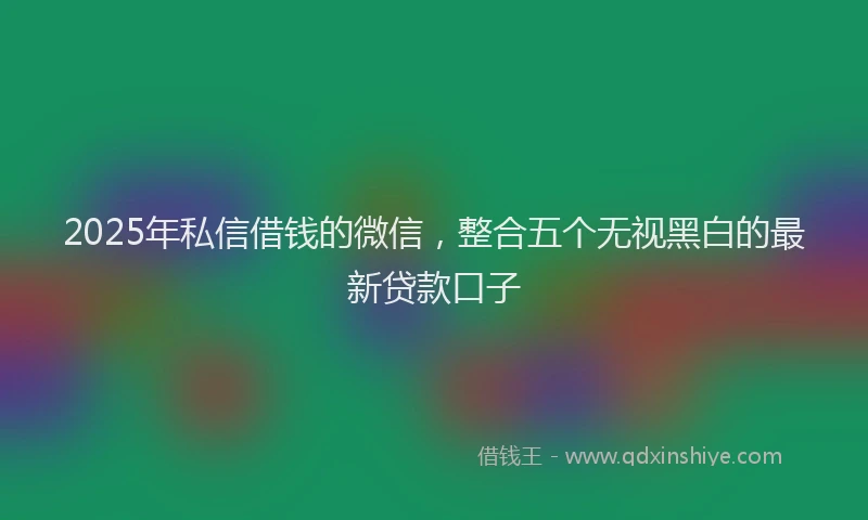 2025年私信借钱的微信，整合五个无视黑白的最新贷款口子