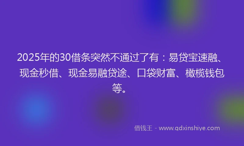 2025年的30借条突然不通过了有：易贷宝速融、现金秒借、现金易融贷途、口袋财富、橄榄钱包等。