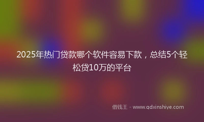 2025年热门贷款哪个软件容易下款，总结5个轻松贷10万的平台