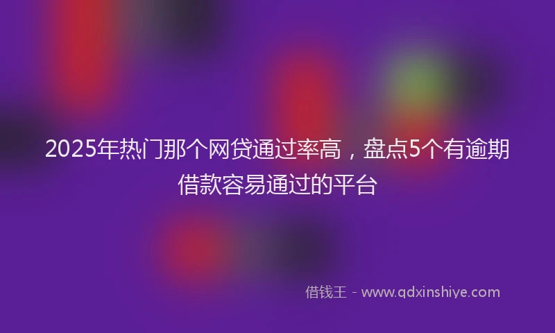 2025年热门那个网贷通过率高，盘点5个有逾期借款容易通过的平台