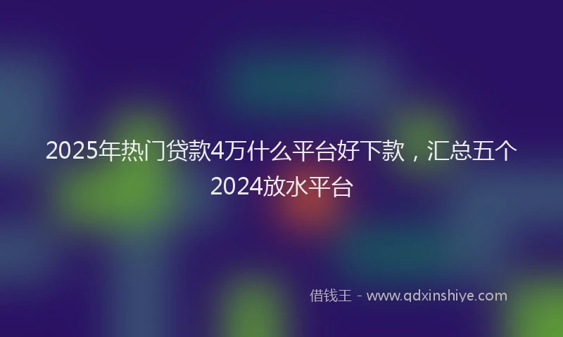 2025年热门贷款4万什么平台好下款，汇总五个2024放水平台