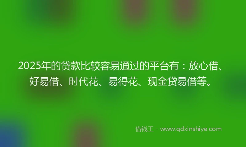 2025年的贷款比较容易通过的平台有：放心借、好易借、时代花、易得花、现金贷易借等。