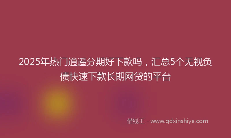 2025年热门逍遥分期好下款吗，汇总5个无视负债快速下款长期网贷的平台