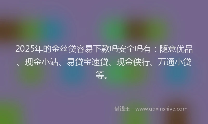 2025年的金丝贷容易下款吗安全吗有：随意优品、现金小站、易贷宝速贷、现金侠行、万通小贷等。