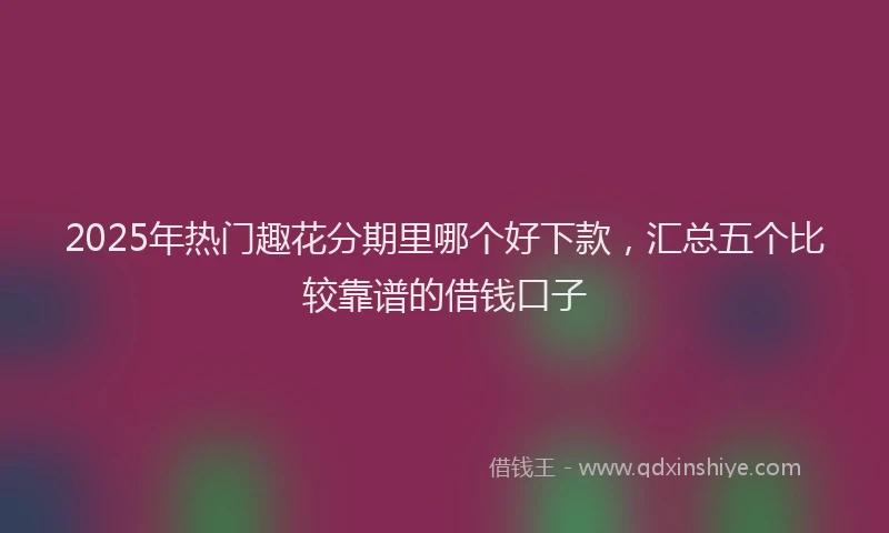 2025年热门趣花分期里哪个好下款，汇总五个比较靠谱的借钱口子