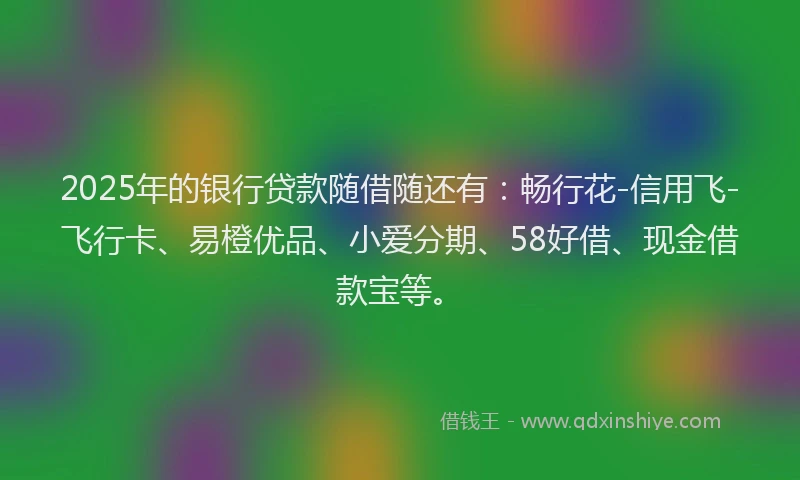 2025年的银行贷款随借随还有：畅行花-信用飞-飞行卡、易橙优品、小爱分期、58好借、现金借款宝等。
