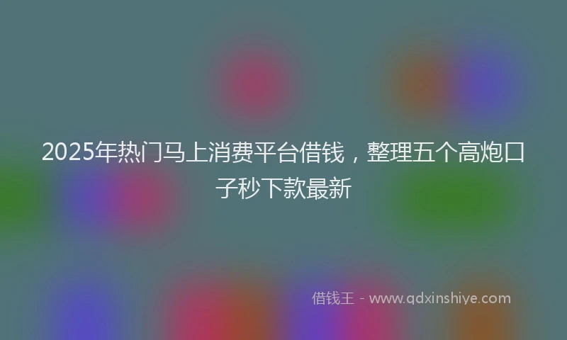 2025年热门马上消费平台借钱，整理五个高炮口子秒下款最新