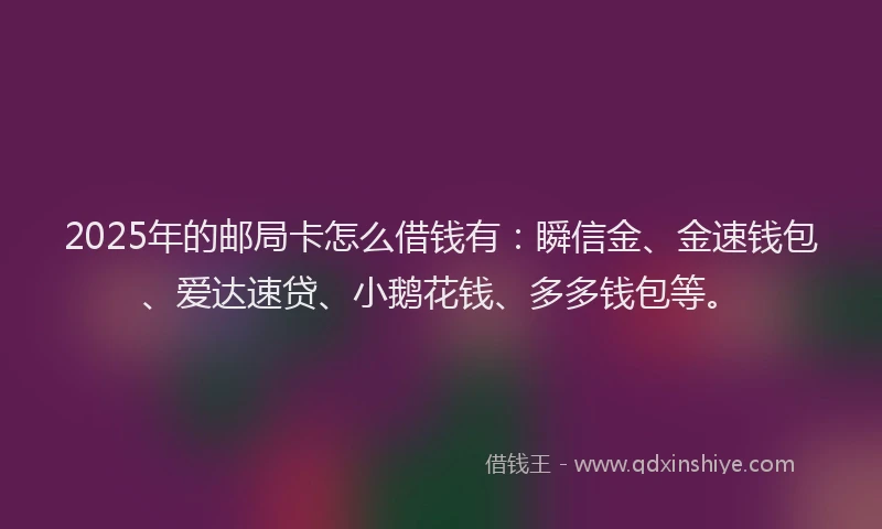 2025年的邮局卡怎么借钱有：瞬信金、金速钱包、爱达速贷、小鹅花钱、多多钱包等。