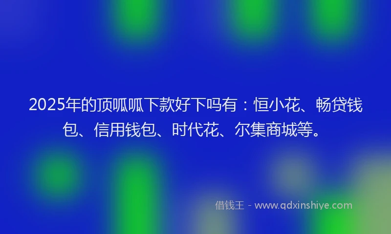 2025年的顶呱呱下款好下吗有：恒小花、畅贷钱包、信用钱包、时代花、尔集商城等。