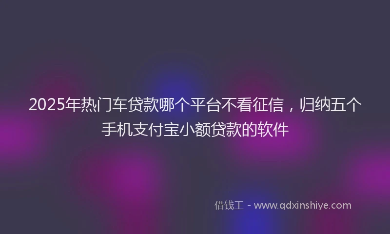 2025年热门车贷款哪个平台不看征信，归纳五个手机支付宝小额贷款的软件