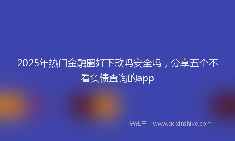 2025年热门金融圈好下款吗安全吗，分享五个不看负债查询的app