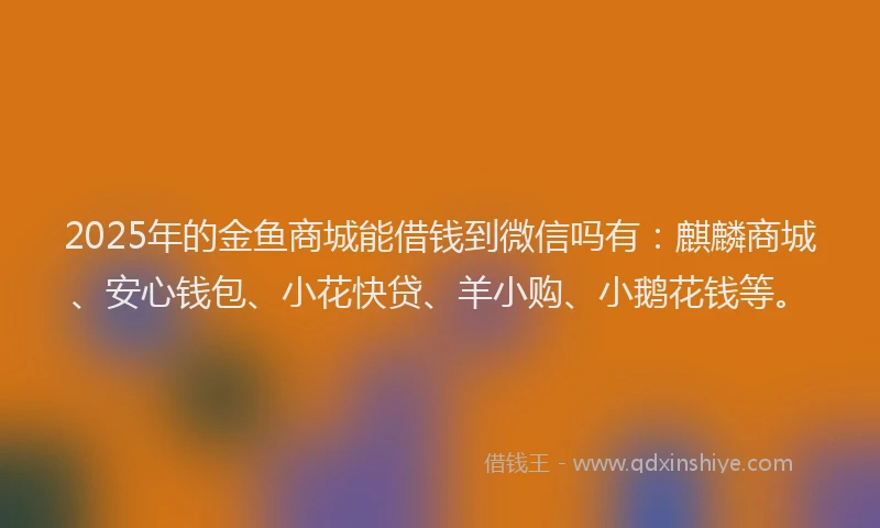 2025年的金鱼商城能借钱到微信吗有：麒麟商城、安心钱包、小花快贷、羊小购、小鹅花钱等。