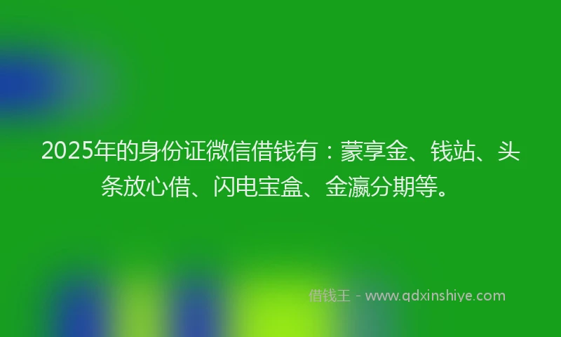 2025年的身份证微信借钱有：蒙享金、钱站、头条放心借、闪电宝盒、金瀛分期等。