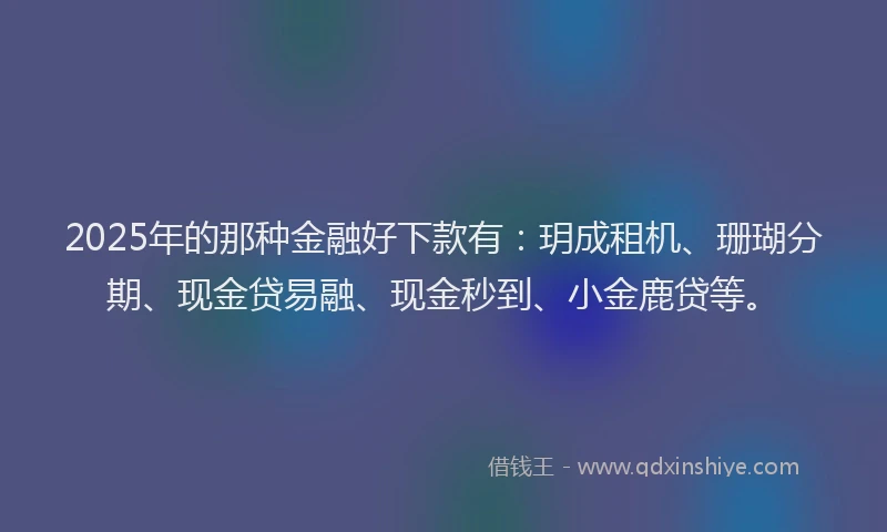2025年的那种金融好下款有：玥成租机、珊瑚分期、现金贷易融、现金秒到、小金鹿贷等。