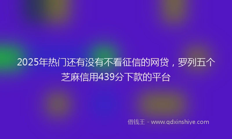 2025年热门还有没有不看征信的网贷，罗列五个芝麻信用439分下款的平台