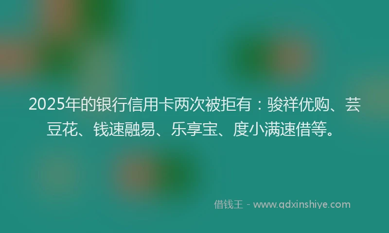 2025年的银行信用卡两次被拒有：骏祥优购、芸豆花、钱速融易、乐享宝、度小满速借等。