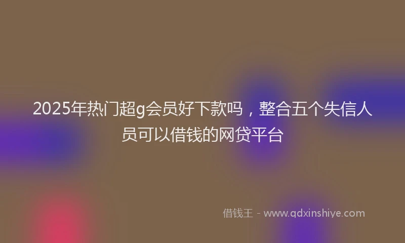 2025年热门超g会员好下款吗，整合五个失信人员可以借钱的网贷平台