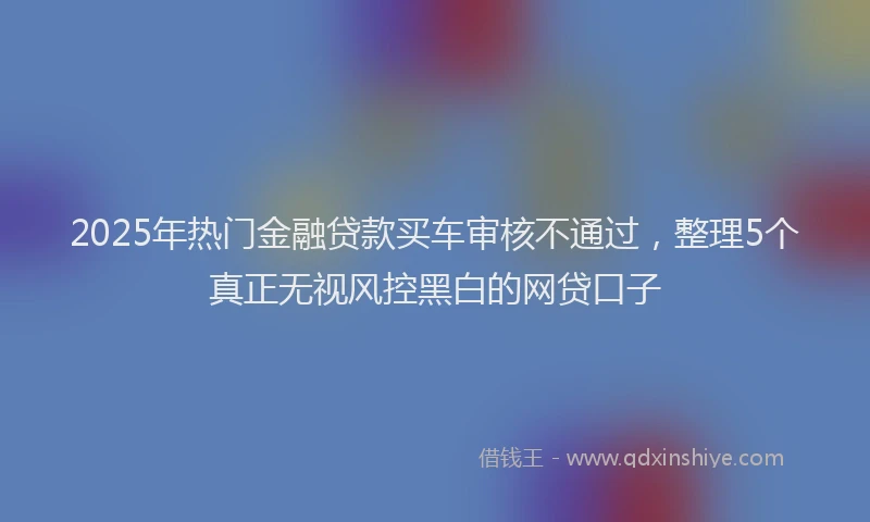 2025年热门金融贷款买车审核不通过，整理5个真正无视风控黑白的网贷口子